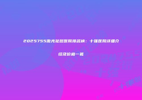 2025755激光祛斑医院排名榜：十强医院详细介绍及价格一览