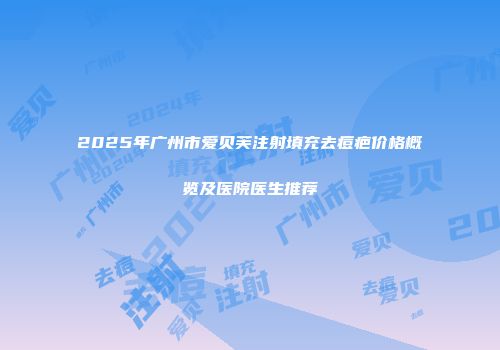 2025年广州市爱贝芙注射填充去痘疤价格概览及医院医生推荐