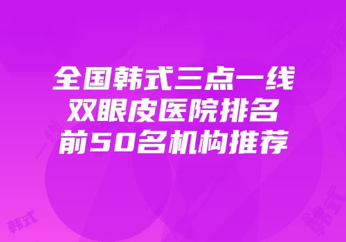 全国韩式三点一线双眼皮医院排名前50名机构推荐