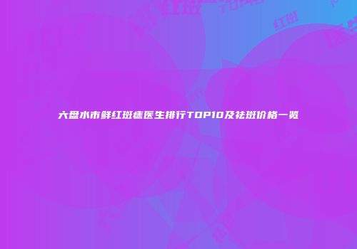 六盘水市鲜红斑痣医生排行TOP10及祛斑价格一览