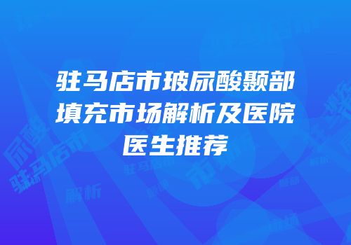 驻马店市玻尿酸颞部填充市场解析及医院医生推荐