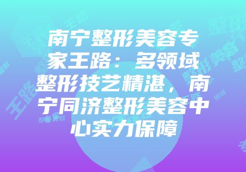 南宁整形美容专家王路：多领域整形技艺精湛，南宁同济整形美容中心实力保障