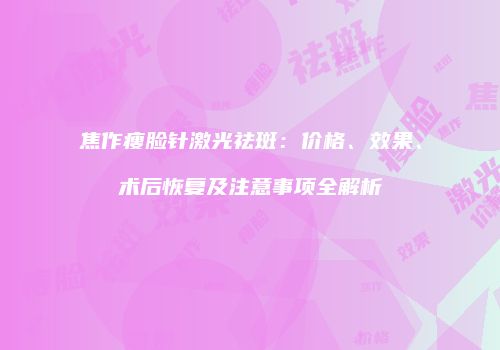 焦作瘦脸针激光祛斑：价格、效果、术后恢复及注意事项全解析