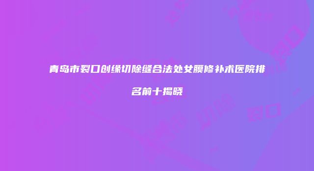 青岛市裂口创缘切除缝合法处女膜修补术医院排名前十揭晓