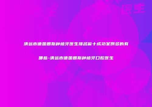 清远市德国朗斯种植牙医生排名前十成功案例多的有哪些-清远市德国朗斯种植牙口腔医生
