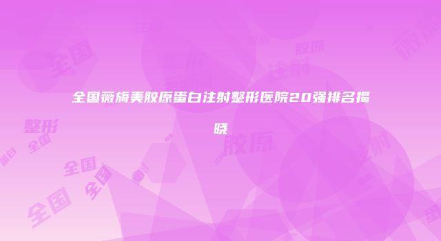全国薇旖美胶原蛋白注射整形医院20强排名揭晓