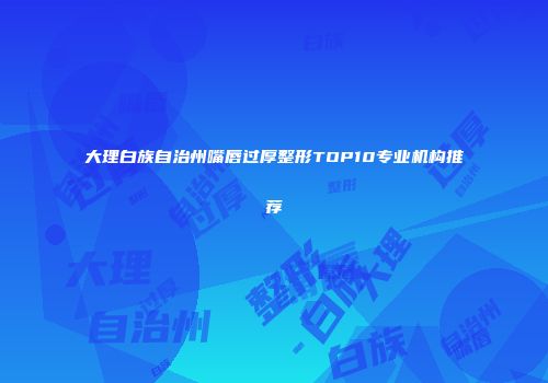 大理白族自治州嘴唇过厚整形TOP10专业机构推荐