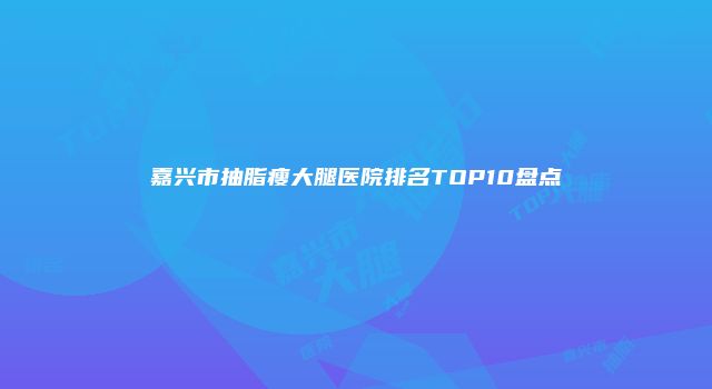 嘉兴市抽脂瘦大腿医院排名TOP10盘点