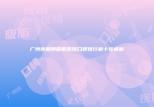广州市胳膊吸脂医院口碑排行前十佳解析