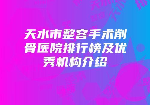 天水市整容手术削骨医院排行榜及优秀机构介绍