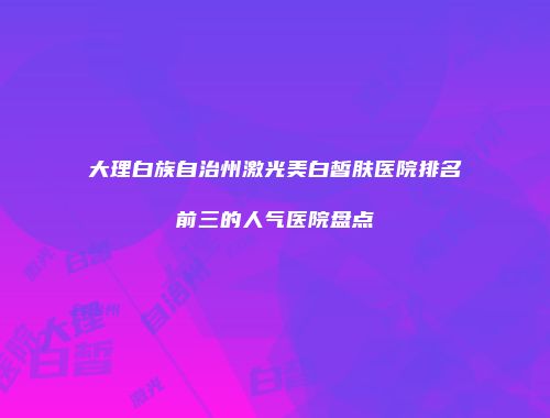 大理白族自治州激光美白皙肤医院排名前三的人气医院盘点