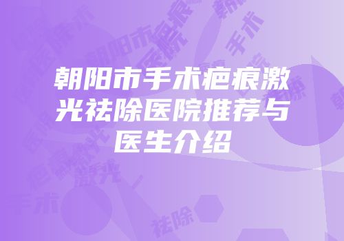 朝阳市手术疤痕激光祛除医院推荐与医生介绍