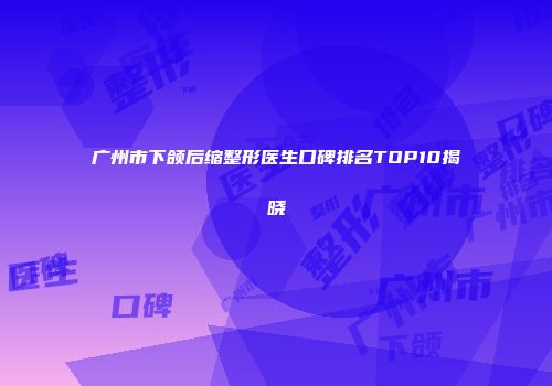 广州市下颌后缩整形医生口碑排名TOP10揭晓