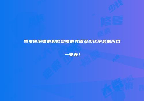 西京医院疤痕科修复疤痕大概多少钱附最新价目一览表！