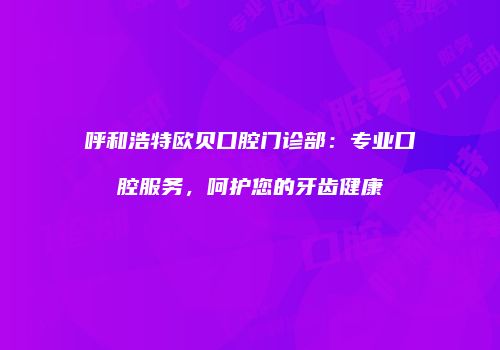 呼和浩特欧贝口腔门诊部：专业口腔服务，呵护您的牙齿健康