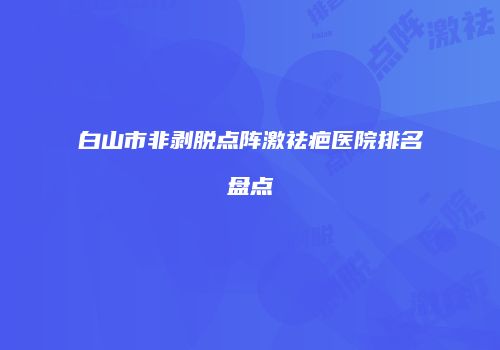 白山市非剥脱点阵激祛疤医院排名盘点