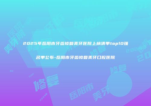 2025年岳阳市牙齿修复美牙医院上榜清单top10强名单公布-岳阳市牙齿修复美牙口腔医院