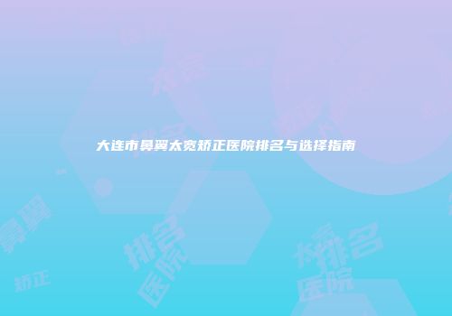 大连市鼻翼太宽矫正医院排名与选择指南