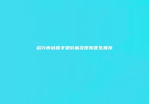 绍兴市钴铬支架价格及医院医生推荐