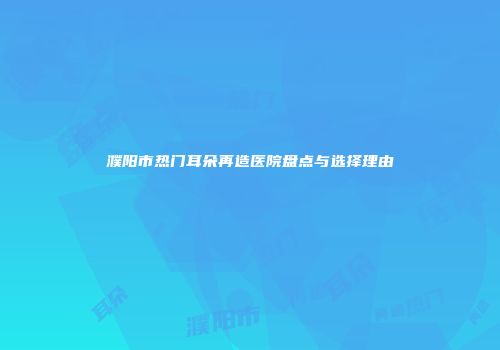 濮阳市热门耳朵再造医院盘点与选择理由