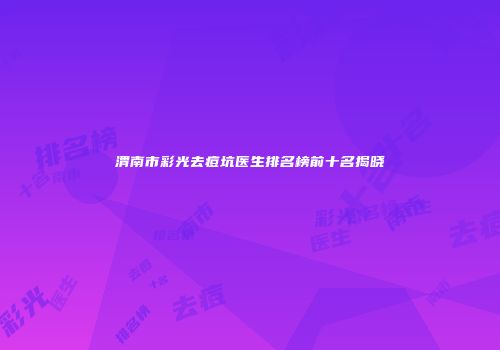渭南市彩光去痘坑医生排名榜前十名揭晓