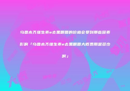乌鲁木齐维生素e去黑眼圈的价格会受到那些因素影响「乌鲁木齐维生素e去黑眼圈大概费用是多少啊」