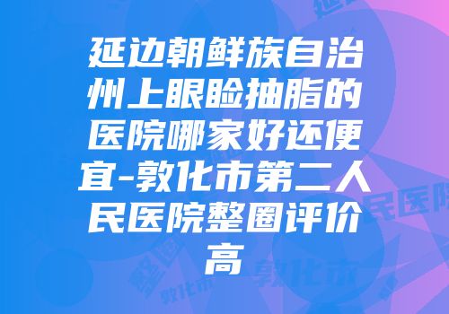 延边朝鲜族自治州上眼睑抽脂的医院哪家好还便宜-敦化市第二人民医院整圈评价高
