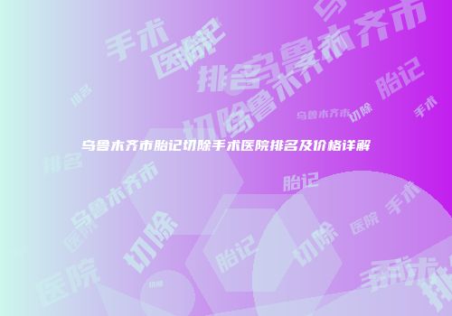乌鲁木齐市胎记切除手术医院排名及价格详解