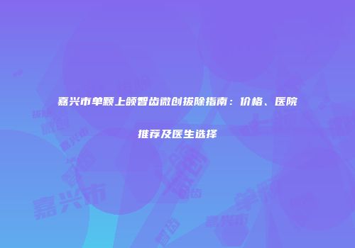 嘉兴市单颗上颌智齿微创拔除指南：价格、医院推荐及医生选择