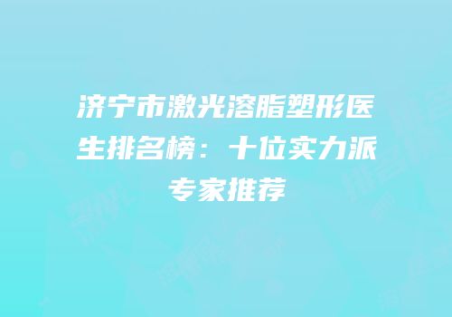 济宁市激光溶脂塑形医生排名榜：十位实力派专家推荐