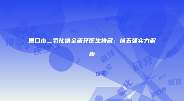 营口市二氧化锆全瓷牙医生排名：前五强实力解析