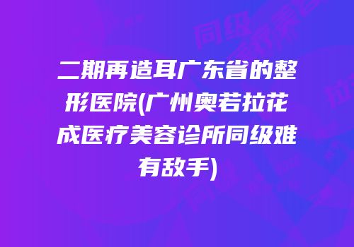 二期再造耳广东省的整形医院(广州奥若拉花成医疗美容诊所同级难有敌手)