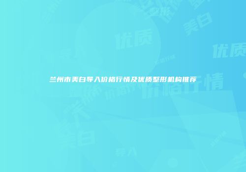 兰州市美白导入价格行情及优质整形机构推荐