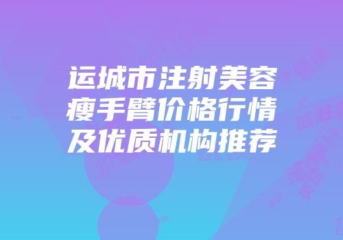运城市注射美容瘦手臂价格行情及优质机构推荐