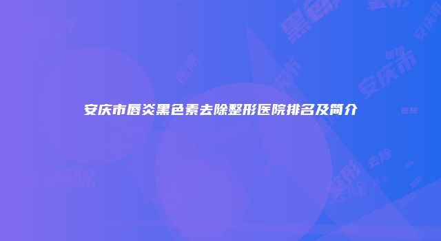 安庆市唇炎黑色素去除整形医院排名及简介