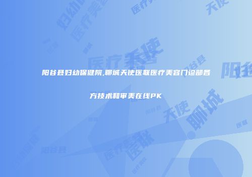 阳谷县妇幼保健院,聊城天使医联医疗美容门诊部各方技术和审美在线PK