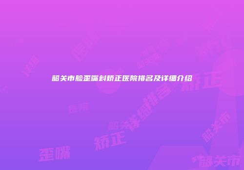 韶关市脸歪嘴斜矫正医院排名及详细介绍