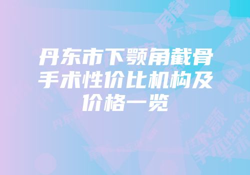丹东市下颚角截骨手术性价比机构及价格一览