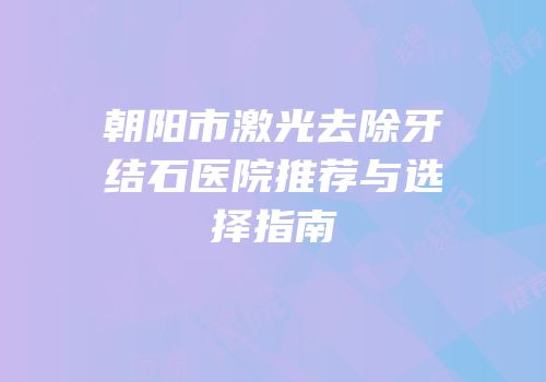 朝阳市激光去除牙结石医院推荐与选择指南
