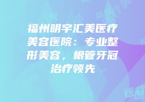 福州明宇汇美医疗美容医院：专业整形美容，根管牙冠治疗领先