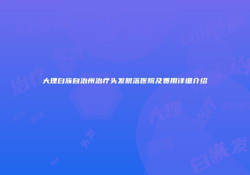 大理白族自治州治疗头发脱落医院及费用详细介绍