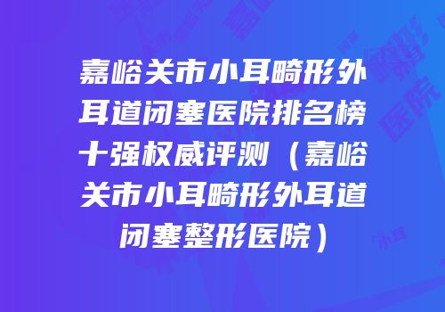 嘉峪关市小耳畸形外耳道闭塞医院排名榜十强权威评测（嘉峪关市小耳畸形外耳道闭塞整形医院）