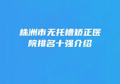株洲市无托槽矫正医院排名十强介绍