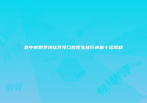 晋中市假牙纯钛牙托口腔医生排行榜前十名揭晓