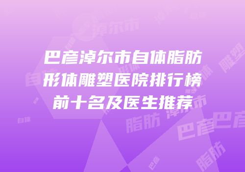 巴彦淖尔市自体脂肪形体雕塑医院排行榜前十名及医生推荐