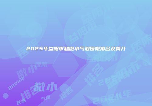 2025年益阳市超微小气泡医院排名及简介