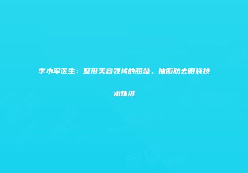 李小军医生：整形美容领域的翘楚，抽脂肪去眼袋技术精湛