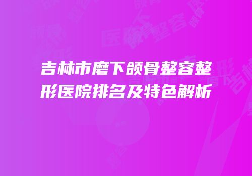 吉林市磨下颌骨整容整形医院排名及特色解析