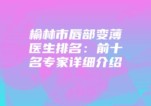 榆林市唇部变薄医生排名：前十名专家详细介绍