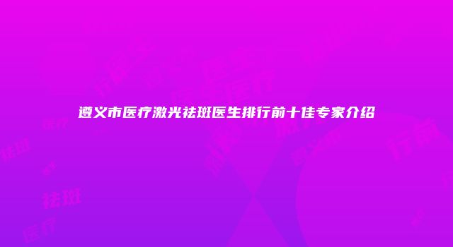 遵义市医疗激光祛斑医生排行前十佳专家介绍
